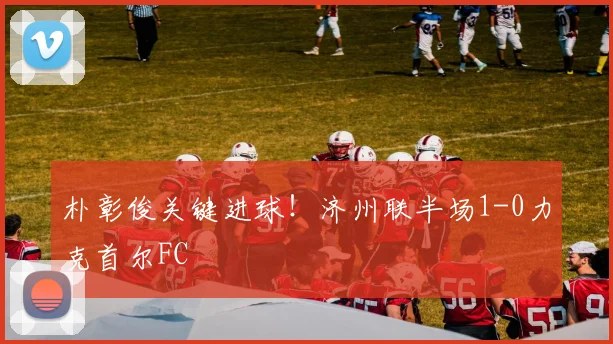 朴彰俊关键进球！济州联半场1-0力克首尔FC