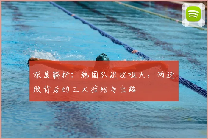 深度解析：韩国队进攻哑火，两连败背后的三大症结与出路