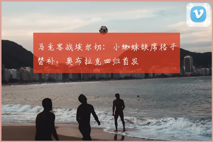 马竞客战埃尔切：小蜘蛛缺席格子替补，奥布拉克回归首发