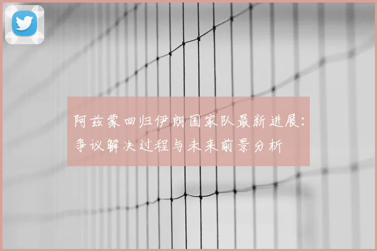 阿兹蒙回归伊朗国家队最新进展：争议解决过程与未来前景分析