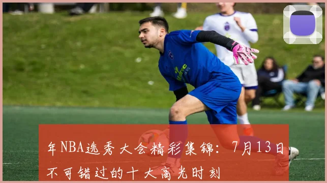 年NBA选秀大会精彩集锦：7月13日不可错过的十大高光时刻