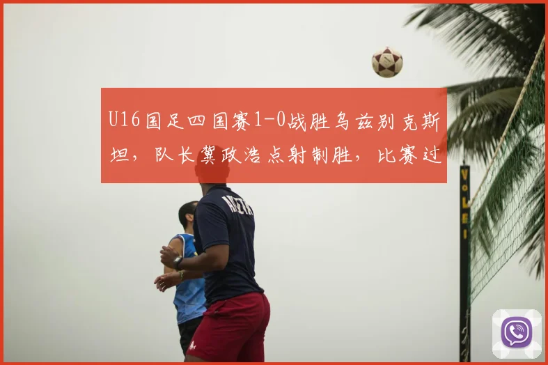 U16国足四国赛1-0战胜乌兹别克斯坦，队长冀政浩点射制胜，比赛过程解析