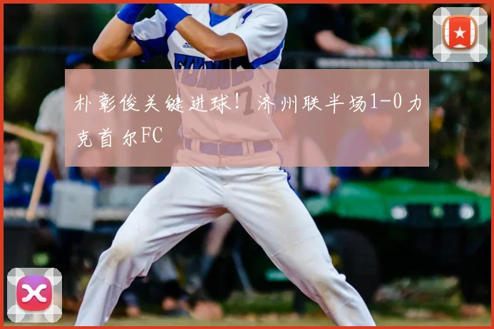 朴彰俊关键进球!济州联半场1-0力克首尔FC
