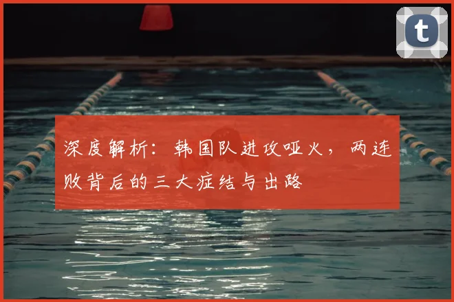 深度解析:韩国队进攻哑火,两连败背后的三大症结与出路